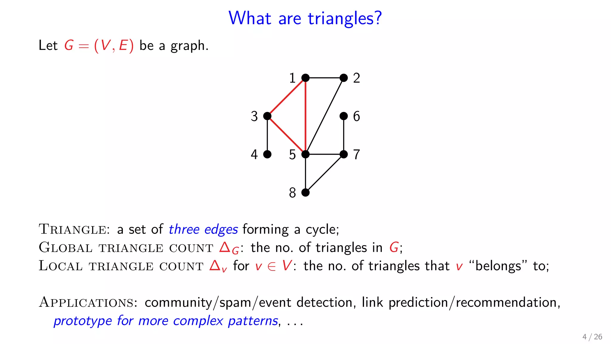 What are triangles? Let G = (V , E) be a graph. 1 2 3 4 5 6 7 8 Triangle: a set of three edges forming a cycle; Global triangle count ∆G: the no. of triangles in G; Local triangle count ∆v for v ∈ V : the no. of triangles that v “belongs” to; Applications: community/spam/event detection, link prediction/recommendation, prototype for more complex patterns, . . . 4 / 26 