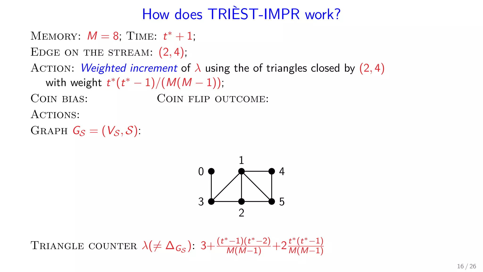How does TRIÈST-IMPR work? Memory: M = 8; Time: t∗ + 1; Edge on the stream: (2, 4); Action: Weighted increment of λ using the of triangles closed by (2, 4) with weight t∗(t∗ − 1)/(M(M − 1)); Coin bias: Coin flip outcome: Actions: Graph GS = (VS, S): 1 0 4 53 2 Triangle counter λ(= ∆GS ): 3+(t∗−1)(t∗−2) M(M−1) +2t∗(t∗−1) M(M−1) 16 / 26 