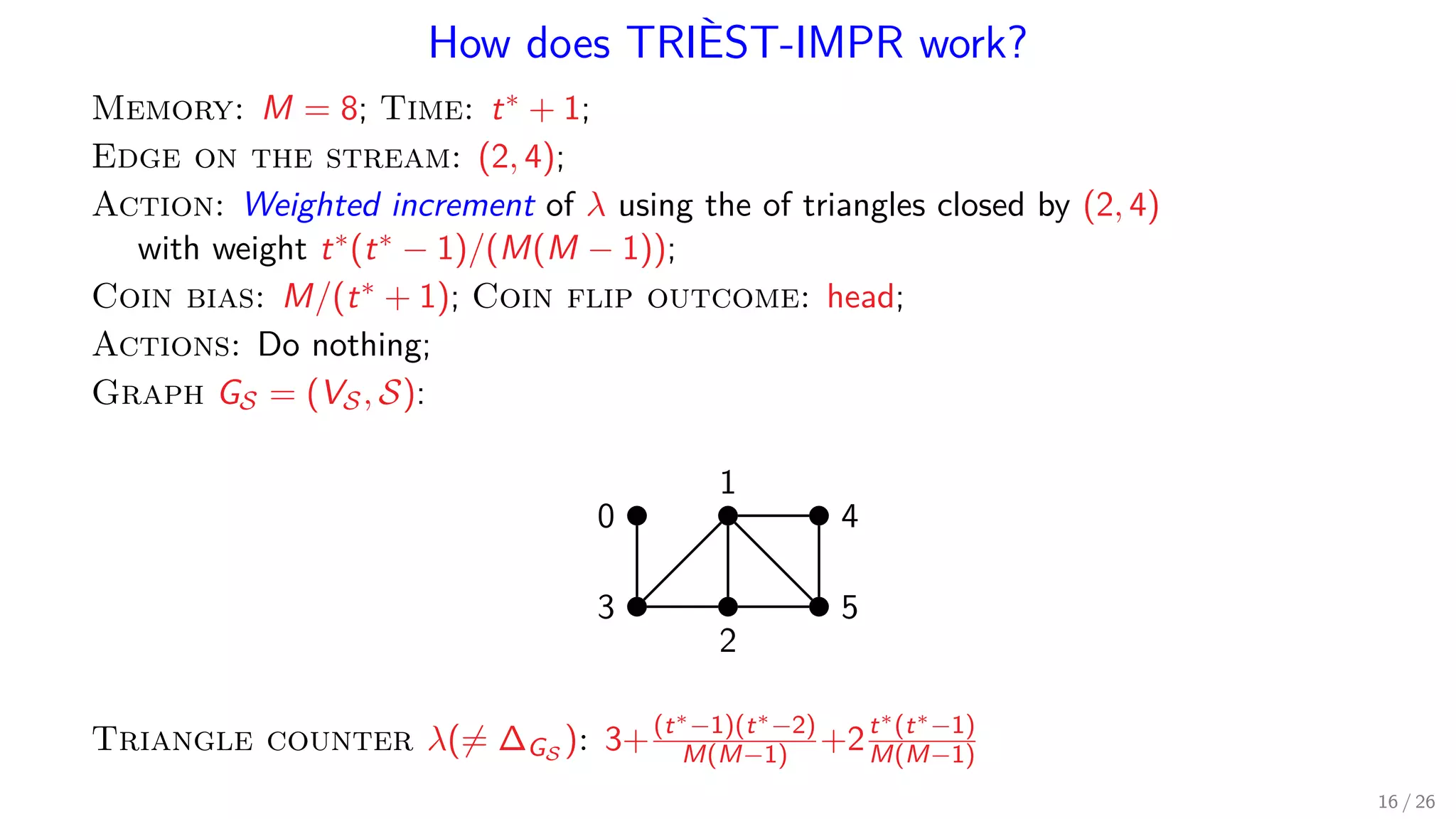 How does TRIÈST-IMPR work? Memory: M = 8; Time: t∗ + 1; Edge on the stream: (2, 4); Action: Weighted increment of λ using the of triangles closed by (2, 4) with weight t∗(t∗ − 1)/(M(M − 1)); Coin bias: M/(t∗ + 1); Coin flip outcome: head; Actions: Do nothing; Graph GS = (VS, S): 1 0 4 53 2 Triangle counter λ(= ∆GS ): 3+(t∗−1)(t∗−2) M(M−1) +2t∗(t∗−1) M(M−1) 16 / 26 