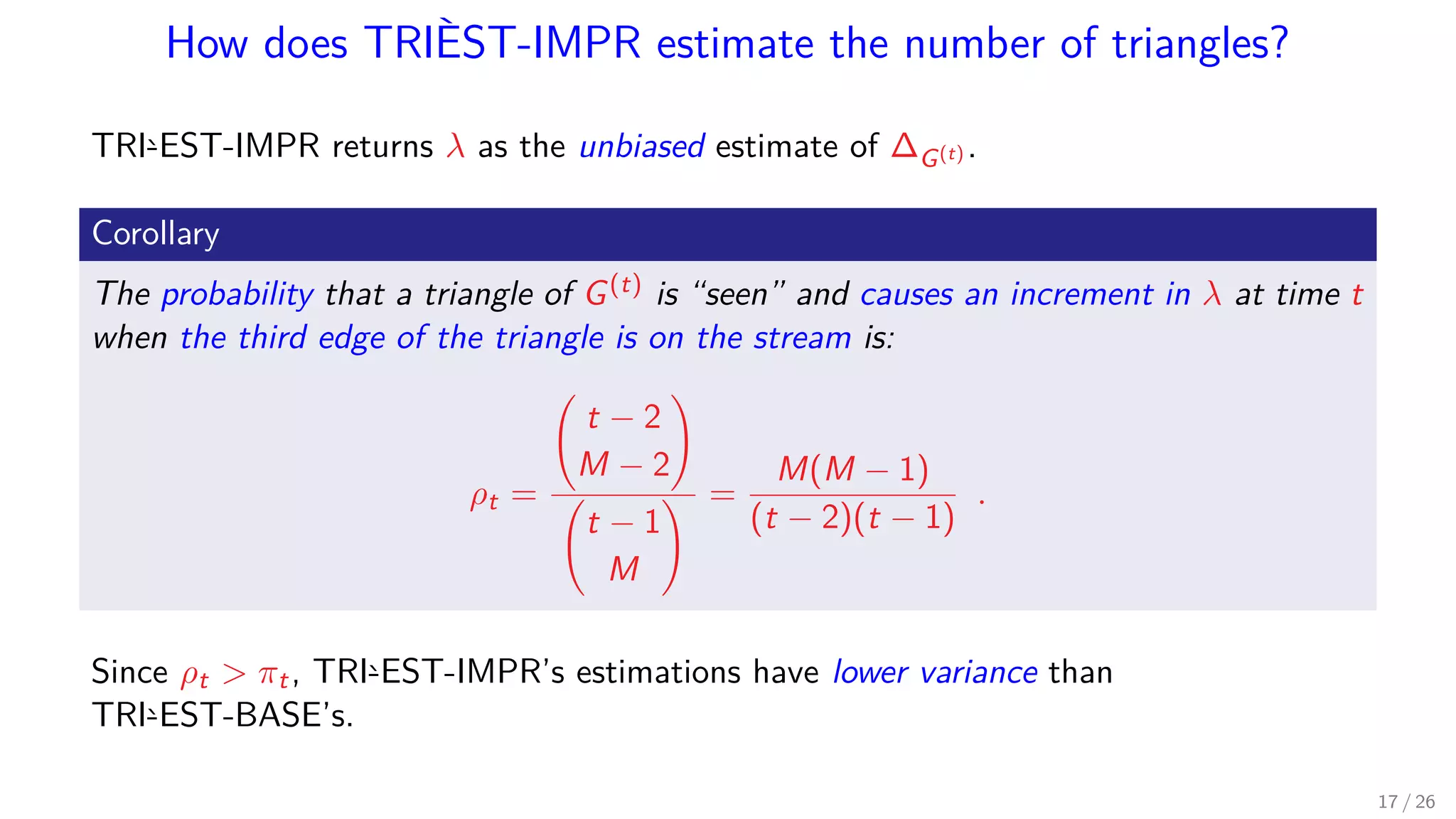 How does TRIÈST-IMPR estimate the number of triangles? TRI`-EST-IMPR returns λ as the unbiased estimate of ∆G(t) . Corollary The probability that a triangle of G(t) is “seen” and causes an increment in λ at time t when the third edge of the triangle is on the stream is: ρt = t − 2 M − 2 t − 1 M = M(M − 1) (t − 2)(t − 1) . Since ρt πt, TRI`-EST-IMPR’s estimations have lower variance than TRI`-EST-BASE’s. 17 / 26 