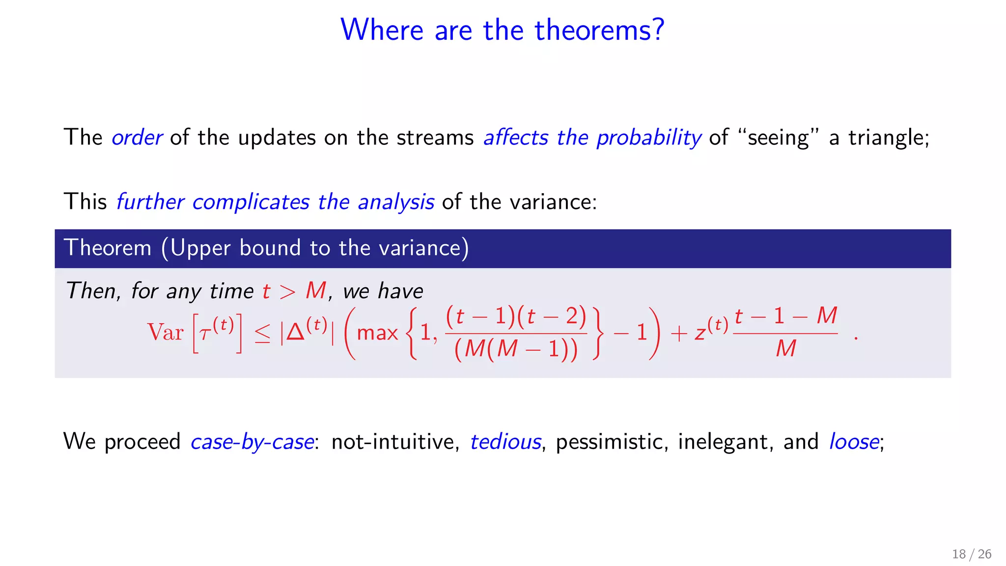 Where are the theorems? The order of the updates on the streams aﬀects the probability of “seeing” a triangle; This further complicates the analysis of the variance: Theorem (Upper bound to the variance) Then, for any time t M, we have Var τ(t) ≤ |∆(t) | max 1, (t − 1)(t − 2) (M(M − 1)) − 1 + z(t) t − 1 − M M . We proceed case-by-case: not-intuitive, tedious, pessimistic, inelegant, and loose; 18 / 26 