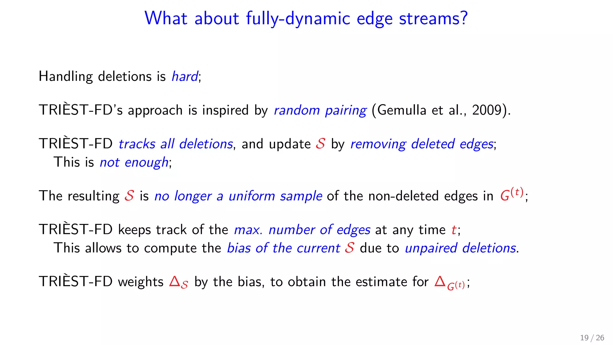 What about fully-dynamic edge streams? Handling deletions is hard; TRIÈST-FD’s approach is inspired by random pairing (Gemulla et al., 2009). TRIÈST-FD tracks all deletions, and update S by removing deleted edges; This is not enough; The resulting S is no longer a uniform sample of the non-deleted edges in G(t); TRIÈST-FD keeps track of the max. number of edges at any time t; This allows to compute the bias of the current S due to unpaired deletions. TRIÈST-FD weights ∆S by the bias, to obtain the estimate for ∆G(t) ; 19 / 26 