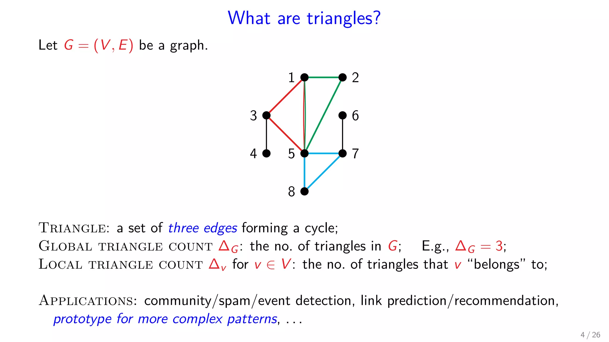 What are triangles? Let G = (V , E) be a graph. 1 2 3 4 5 6 7 8 Triangle: a set of three edges forming a cycle; Global triangle count ∆G: the no. of triangles in G; E.g., ∆G = 3; Local triangle count ∆v for v ∈ V : the no. of triangles that v “belongs” to; Applications: community/spam/event detection, link prediction/recommendation, prototype for more complex patterns, . . . 4 / 26 