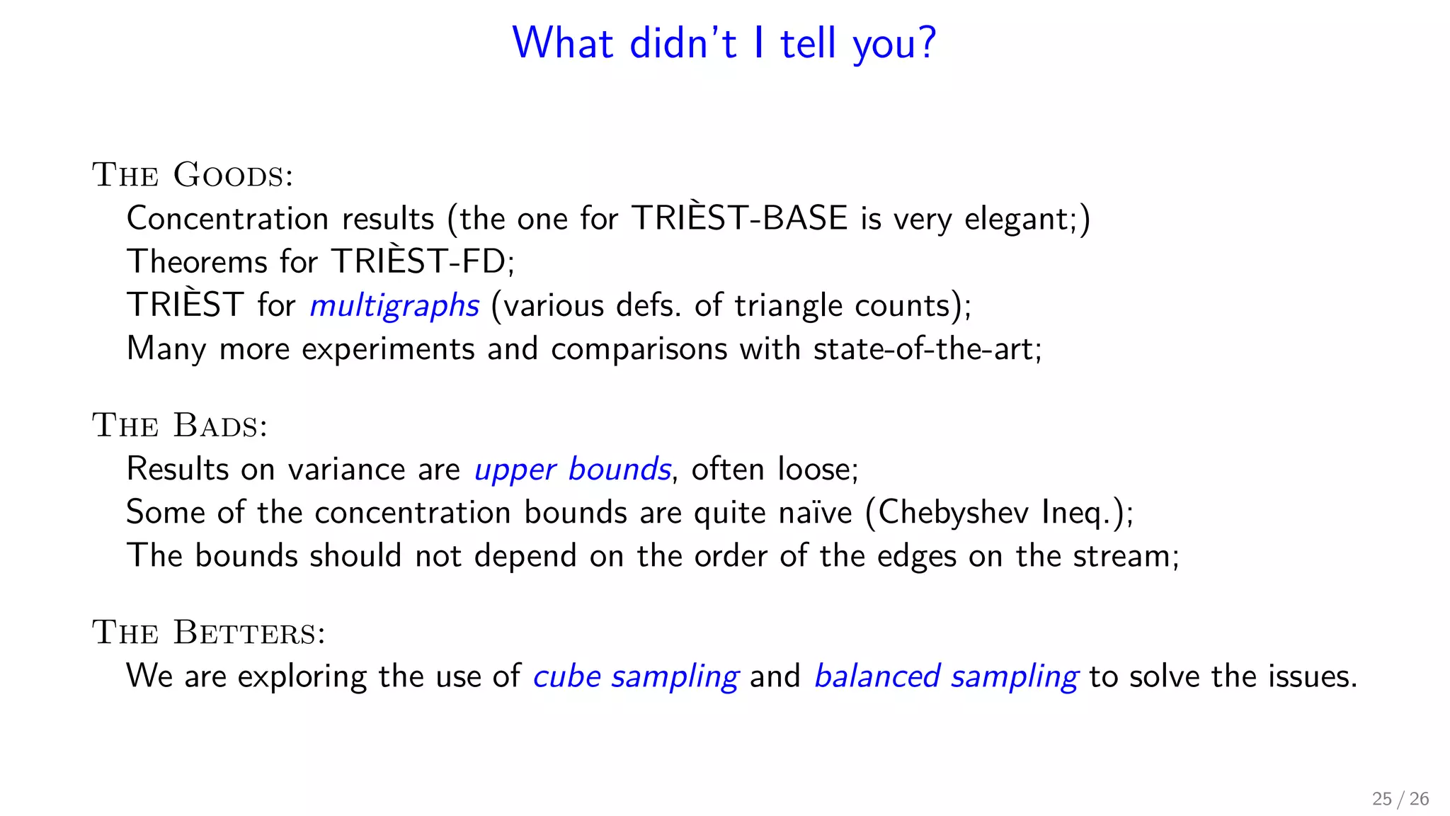 What didn’t I tell you? The Goods: Concentration results (the one for TRIÈST-BASE is very elegant;) Theorems for TRIÈST-FD; TRIÈST for multigraphs (various defs. of triangle counts); Many more experiments and comparisons with state-of-the-art; The Bads: Results on variance are upper bounds, often loose; Some of the concentration bounds are quite naïve (Chebyshev Ineq.); The bounds should not depend on the order of the edges on the stream; The Betters: We are exploring the use of cube sampling and balanced sampling to solve the issues. 25 / 26 