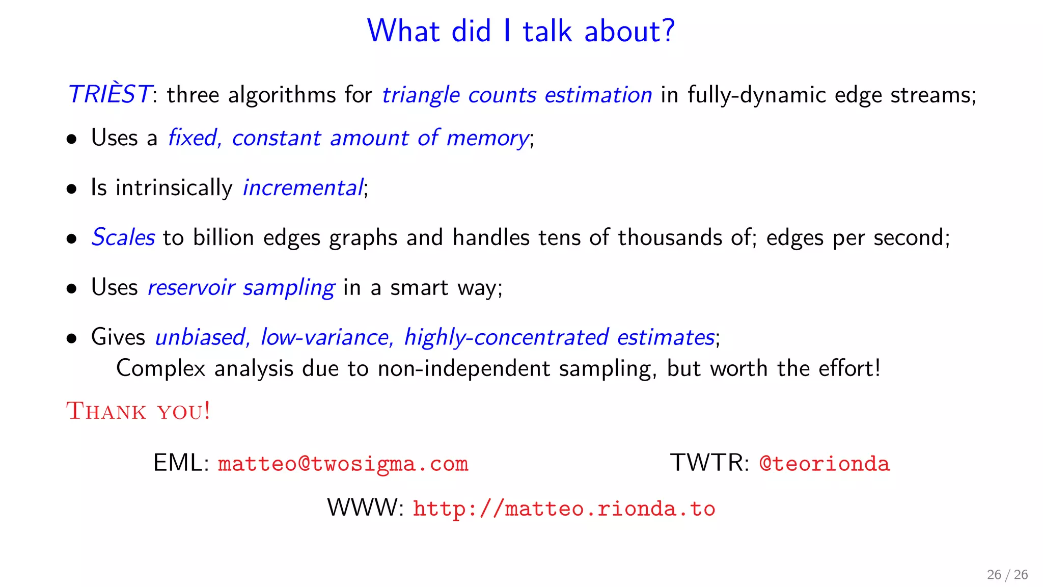 What did I talk about? TRIÈST: three algorithms for triangle counts estimation in fully-dynamic edge streams; • Uses a ﬁxed, constant amount of memory; • Is intrinsically incremental; • Scales to billion edges graphs and handles tens of thousands of; edges per second; • Uses reservoir sampling in a smart way; • Gives unbiased, low-variance, highly-concentrated estimates; Complex analysis due to non-independent sampling, but worth the eﬀort! Thank you! EML: matteo@twosigma.com TWTR: @teorionda WWW: http://matteo.rionda.to 26 / 26 