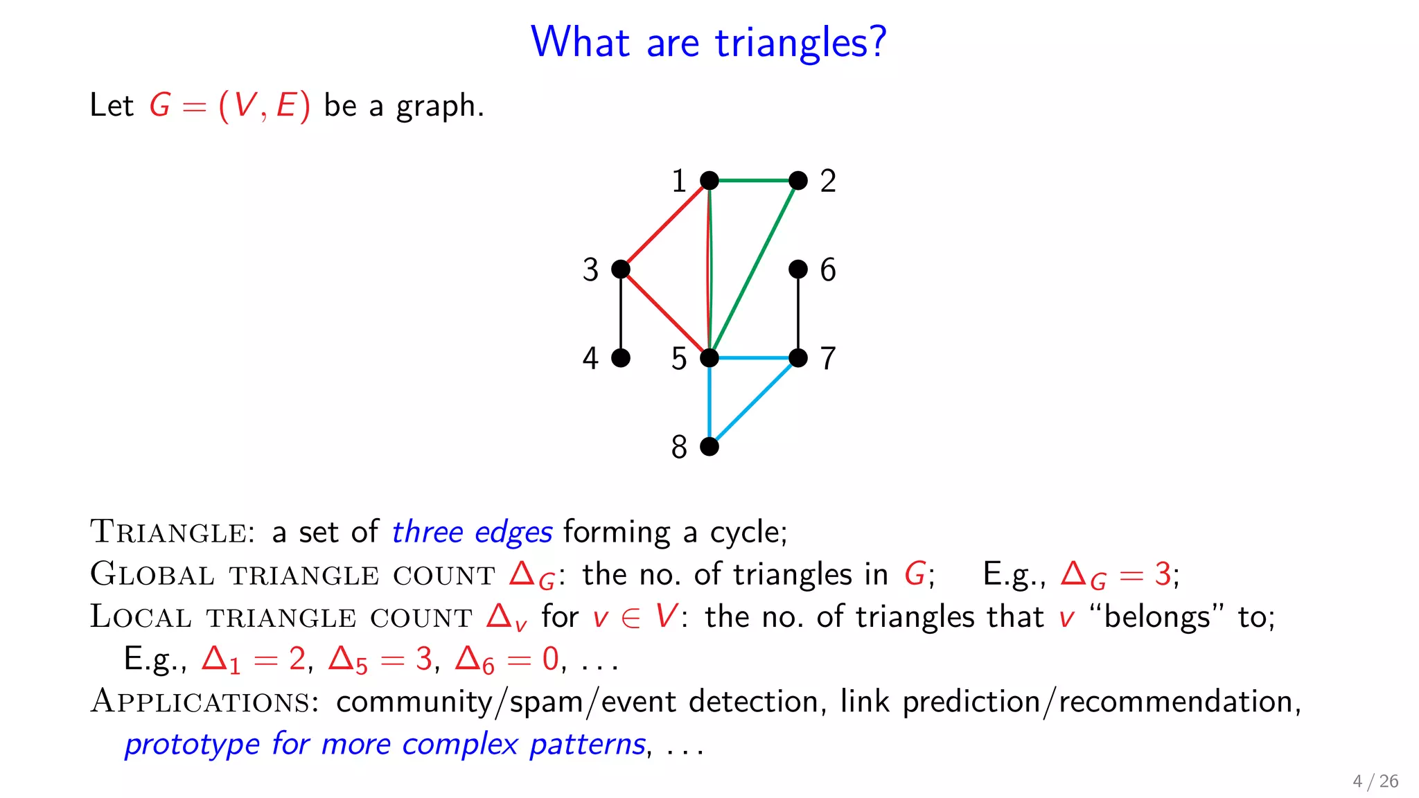 What are triangles? Let G = (V , E) be a graph. 1 2 3 4 5 6 7 8 Triangle: a set of three edges forming a cycle; Global triangle count ∆G: the no. of triangles in G; E.g., ∆G = 3; Local triangle count ∆v for v ∈ V : the no. of triangles that v “belongs” to; E.g., ∆1 = 2, ∆5 = 3, ∆6 = 0, . . . Applications: community/spam/event detection, link prediction/recommendation, prototype for more complex patterns, . . . 4 / 26 