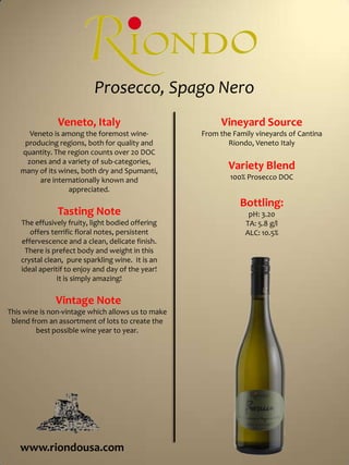Prosecco, Spago Nero Vineyard Source From the Family vineyards of Cantina Riondo, Veneto Italy Variety Blend 100% Prosecco DOC Bottling: pH: 3.20 TA: 5.8 g/l ALC: 10.5% Veneto, Italy Veneto is among the foremost wine-producing regions, both for quality and quantity. The region counts over 20 DOC zones and a variety of sub-categories, many of its wines, both dry and Spumanti, are internationally known and appreciated.  Tasting Note The effusively fruity, light bodied offering offers terrific floral notes, persistent effervescence and a clean, delicate finish.  There is prefect body and weight in this crystal clean,  pure sparkling wine.  It is an ideal aperitif to enjoy and day of the year!  It is simply amazing!  Vintage Note This wine is non-vintage which allows us to make blend from an assortment of lots to create the best possible wine year to year.   www.riondousa.com 