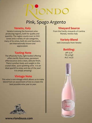 Pink, Spago ArgentoVineyard SourceFrom the Family vineyards of Cantina Riondo, Veneto ItalyVariety Blend100% Uverosato from VenetoBottling:pH: 3.20TA: 5.8 g/lALC: 10.5%Veneto, ItalyVeneto is among the foremost wine-producing regions, both for quality and quantity. The region counts over 20 DOC zones and a variety of sub-categories, many of its wines, both dry and Spumanti, are internationally known and appreciated. Tasting NoteThe effusively fruity, light bodied offering offers terrific floral notes, persistent effervescence and a clean, delicate finish.  There is prefect body and weight in this crystal clean,  pure sparkling wine.  It is an ideal aperitif to enjoy and day of the year!  It is simply amazing! Vintage NoteThis wine is non-vintage which allows us to make blend from an assortment of lots to create the best possible wine year to year.  www.riondousa.com