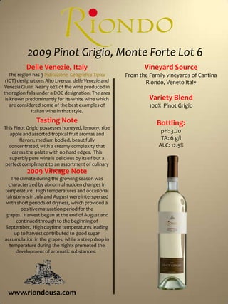 2009 Pinot Grigio, Monte Forte Lot 6Vineyard SourceFrom the Family vineyards of Cantina Riondo, Veneto ItalyVariety Blend100%  Pinot GrigioBottling:pH: 3.20TA: 6 g/lALC: 12.5%Delle Venezie, ItalyThe region has 3 IndicazioneGeografica Tipica (IGT) designations Alto Livenza, delle Venezie and Venezia Giulia. Nearly 62% of the wine produced in the region falls under a DOC designation. The area is known predominantly for its white wine which are considered some of the best examples of Italian wine in that style.Tasting NoteThis Pinot Grigio possesses honeyed, lemony, ripe apple and assorted tropical fruit aromas and flavors, medium bodied, beautifully concentrated, with a creamy complexity that caress the palate with no hard edges.  This superbly pure wine is delicious by itself but a perfect compliment to an assortment of culinary dishes.  2009 Vintage NoteThe climate during the growing season was characterized by abnormal sudden changes in temperature.  High temperatures and occasional rainstorms in July and August were interspersed with short periods of dryness, which provided a positive maturation period for the grapes.  Harvest began at the end of August and continued through to the beginning of September.  High daytime temperatures leading up to harvest contributed to good sugar accumulation in the grapes, while a steep drop in temperature during the nights promoted the development of aromatic substances.  www.riondousa.com