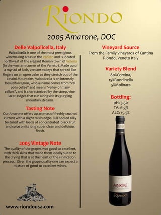 2005 Amarone, DOCVineyard SourceFrom the Family vineyards of Cantina Riondo, Veneto ItalyVariety Blend80%Corvina, 15%Rondinella 5%MolinaraBottling:pH: 3.50TA: 6 g/lALC: 15.5%Delle Valpolicella, ItalyValpolicella is one of the most prestigious winemaking areas in the Veneto and is located northwest of the elegant Roman town of Verona (in the western corner of the Veneto). Made up of a myriad of lush, verdant valleys that spread like fingers on an open palm as they stretch out of the Lessini Mountains, Valpolicella is an intensely beautiful region, whose name comes from "val polis cellae" and means "valley of many cellars", and is characterized by the steep, vine-laced ridges that run alongside its gurgling mountain streams. Tasting NoteOur Amarone offers up aromas of freshly crushed currant with a slight raisin edge. Full bodied silky textured with loads of concentrated  black fruit and spice on its long super clean and delicious finish.2005 Vintage NoteThe quality of the grapes was good to excellent, with thick skins that made them ideally suited to the drying that is at the heart of the vinification process.  Given the grape quality one can expect a mixture of good to excellent wines.www.riondousa.com