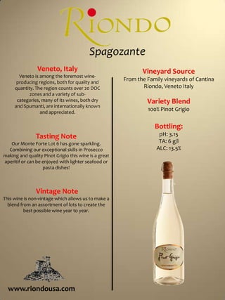  SpagozanteVeneto, ItalyVeneto is among the foremost wine-producing regions, both for quality and quantity. The region counts over 20 DOC zones and a variety of sub-categories, many of its wines, both dry and Spumanti, are internationally known and appreciated. Vineyard SourceFrom the Family vineyards of Cantina Riondo, Veneto ItalyVariety Blend100% Pinot GrigioBottling:pH: 3.15TA: 6 g/lALC: 13.5%Tasting NoteOur Monte Forte Lot 6 has gone sparkling.  Combining our exceptional skills in Prosecco making and quality Pinot Grigio this wine is a great aperitif or can be enjoyed with lighter seafood or pasta dishes! Vintage NoteThis wine is non-vintage which allows us to make a blend from an assortment of lots to create the best possible wine year to year.  www.riondousa.com
