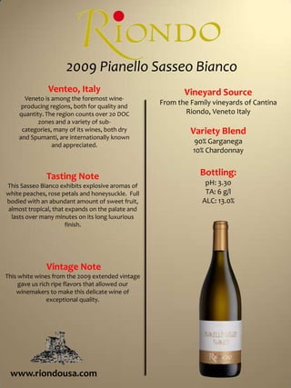  2009 Pianello Sasseo Bianco Venteo, ItalyVeneto is among the foremost wine-producing regions, both for quality and quantity. The region counts over 20 DOC zones and a variety of sub-categories, many of its wines, both dry and Spumanti, are internationally known and appreciated. Vineyard SourceFrom the Family vineyards of Cantina Riondo, Veneto ItalyVariety Blend90% Garganega10% ChardonnayBottling:pH: 3.30TA: 6 g/lALC: 13.0%Tasting NoteThis Sasseo Bianco exhibits explosive aromas of white peaches, rose petals and honeysuckle.  Full bodied with an abundant amount of sweet fruit, almost tropical, that expands on the palate and lasts over many minutes on its long luxurious finish.   Vintage NoteThis white wines from the 2009 extended vintage gave us rich ripe flavors that allowed our winemakers to make this delicate wine of exceptional quality.  www.riondousa.com