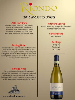  2010 Moscato D’Asti Asti, Italy DOCMoscato d'Asti (Piedmont) This is a very light (6% alcohol), slightly effervescent white wine from the Asti region, made from Moscato grapes. It's more a fun party wine than a stern and serious wine.Vineyard SourceFrom the Family vineyards of Cantina Riondo Piedmont ItalyVariety Blend100% MoscatoBottling:pH: 3.04TA: 6.7 g/lALC: 5.5%Tasting NoteThis delicate wine is produced in northern Italy’s area of Asti.  An explosive aroma of over-ripe peaches and honeydew melon is followed by the rich apricot flavors that seem to go on forever on its long finish.  Enjoy ice cold by itself after dinner or with your favorite dessert. Vintage NoteThe 2010 Moscato D'Asti reveals awesome richness and complexity in its expansive layers of white peaches, smoke, minerals and flowers. Multiple shades of expression continue to emerge as this superb Moscato opens up in the glass.www.riondousa.com