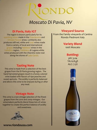  Moscato Di Pavia, NV Vineyard SourceFrom the Family vineyards of Cantina Riondo Piedmont ItalyVariety Blend100% MoscatoBottling:pH: 3.04TA: 6.8 g/lALC: 7.5%Di Pavia, Italy IGTThe region is known particularly for its sparkling wines made in the Franciacorta and OltrepòPavese areas. Lombardy also produces still red, white and rosé wines made from a variety of local and international grapes including Nebbiolo wines in the Valtellina region, Trebbiano di Lugana white wines produced with the Chiaretto style rosé along the shores of Lake Garda. Tasting NoteThis wine is made from a selection of the best grapes from the Di Pavia growing region.  The hand harvested grapes result in a honey colored wine loaded with flavors of ripe peaches and sweet apricots.  The acidity is perfectly balanced and allows this wine to be enjoyed during or after any meal.   Vintage NoteThis wine is a non-vintage selection of the finest grapes from the 2010 and 2009 vintages.  Our winemakers perfectly blend these lots of wines together to create the perfect balance of acidity and sweetness.www.riondousa.com