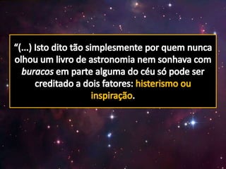 “(...) Isto dito tão simplesmente por quem nunca olhou um livro de astronomia nem sonhava com buracos em parte alguma do céu só pode ser creditado a dois fatores: histerismo ou inspiração.