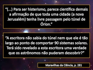 “(...) Para ser histerismo, parece científica demais a afirmação de que toda uma cidade (a nova Jerusalém) tenha livre passagem pelo túnel de Órion.”“A escritora não sabia do túnel nem que ele é tão largo ao ponto de comportar 90 sistemas solares.Terá sido revelado a esta escritora uma verdade que os astrônomos não puderam descobrir?”Maravilhas da Ciência, p. 281