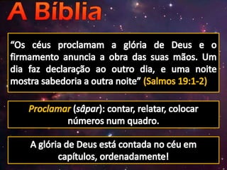 “Os céus proclamam a glória de Deus e o firmamento anuncia a obra das suas mãos. Um dia faz declaração ao outro dia, e uma noite mostra sabedoria a outra noite” (Salmos 19:1-2)Proclamar(sâpar): contar, relatar, colocar números num quadro.A glória de Deus está contada no céu em capítulos, ordenadamente!