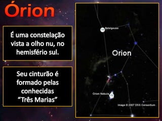 É uma constelação vista a olho nu, no hemisfério sul.Seu cinturão é formado pelas conhecidas “Três Marias”