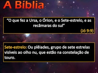 “O que fez a Ursa, o Órion, e o Sete-estrelo, e as recâmaras do sul”(Jó 9:9)Sete-estrelo: Ou plêiades, grupo de sete estrelas visíveis ao olho nu, que estão na constelação de touro. 