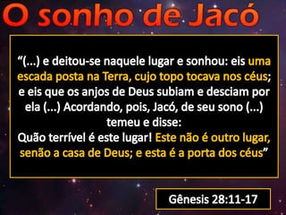 “(...) e deitou-se naquele lugar e sonhou: eis uma escada posta na Terra, cujo topo tocava nos céus; e eis que os anjos de Deus subiam e desciam por ela (...) Acordando, pois, Jacó, de seu sono (...) temeu e disse: Quão terrível é este lugar! Este não é outro lugar, senão a casa de Deus; e esta é a porta dos céus”Gênesis 28:11-17