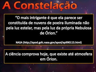 “O mais intrigante é que ela parece ser constituída de nuvens de poeira iluminada não pela luz estelar, mas pela luz da própria Nebulosa de Órion.”NASA (http://apod.gsfc.nasa.gov/apod/ap990115.html)A ciência comprova hoje, que existe até atmosfera em Órion.
