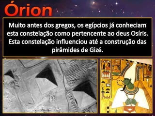 Muito antes dos gregos, os egípcios já conheciam esta constelação como pertencente ao deus Osíris. Esta constelação influenciou até a construção das pirâmides de Gizé.