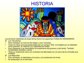 HISTORIA Los primeros habitantes de estas tierras fueron los siguientes PUEBLOS ORIGINARIOS: Los Tehuelches  Ellos habitaban el norte de Río Negro y eran nómades. Vivían en tribus que eran gobernadas por un cacique. Éste  era elegido por su habilidad como guerrero, su valentía y su capacidad de orador.  Eran cazadores y se alimentaban principalmente del guanaco y del ñandú. También recolectaban semillas y raíces. Tanto su vestimenta como sus viviendas era fabricadas con el cuero de los animales que cazaban. Los Mapuches Eran nómades, se dedicaban a la caza y a la recolección de frutos. Se destacaban en el arte textil. 