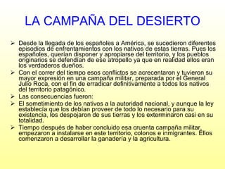 Desde la llegada de los españoles a América, se sucedieron diferentes episodios de enfrentamientos con los nativos de estas tierras. Pues los españoles, querían disponer y apropiarse del territorio, y los pueblos originarios se defendían de ese atropello ya que en realidad ellos eran los verdaderos dueños. Con el correr del tiempo esos conflictos se acrecentaron y tuvieron su mayor expresión en una campaña militar, preparada por el General Julio Roca, con el fin de erradicar definitivamente a todos los nativos del territorio patagónico.  Las consecuencias fueron: El sometimiento de los nativos a la autoridad nacional, y aunque la ley establecía que los debían proveer de todo lo necesario para su existencia, los despojaron de sus tierras y los exterminaron casi en su totalidad. Tiempo después de haber concluido esa cruenta campaña militar, empezaron a instalarse en este territorio, colonos e inmigrantes. Ellos comenzaron a desarrollar la ganadería y la agricultura. LA CAMPAÑA DEL DESIERTO 