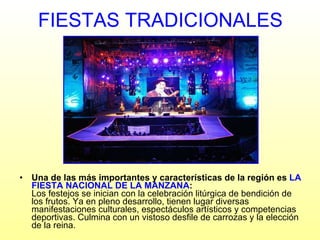 FIESTAS TRADICIONALES Una de las más importantes y características de la región es  LA FIESTA NACIONAL DE LA MANZANA : Los festejos se inician con la celebración litúrgica de bendición de los frutos. Ya en pleno desarrollo, tienen lugar diversas manifestaciones culturales, espectáculos artísticos y competencias deportivas. Culmina con un vistoso desfile de carrozas y la elección de la reina.  