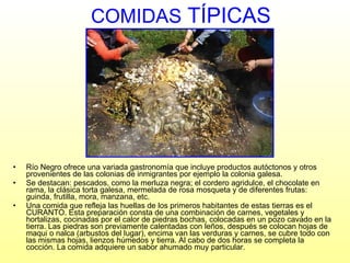 COMIDAS  TÍPICAS Río Negro ofrece una variada gastronomía que incluye productos autóctonos y otros provenientes de las colonias de inmigrantes por ejemplo la colonia galesa. Se destacan: pescados, como la merluza negra; el cordero agridulce, el chocolate en rama, la clásica torta galesa, mermelada de rosa mosqueta y de diferentes frutas: guinda, frutilla, mora, manzana, etc. Una comida que refleja las huellas de los primeros habitantes de estas tierras es el CURANTO. Esta preparación consta de una   combinación de carnes, vegetales y hortalizas, cocinadas  por el calor de piedras bochas, colocadas en un pozo cavado en la tierra. Las piedras son previamente calentadas con leños, después se colocan hojas de maqui o nalca (arbustos del lugar), encima van las verduras y carnes, se cubre todo con las mismas hojas, lienzos húmedos y tierra. Al cabo de dos horas se completa la cocción. La comida adquiere un sabor ahumado muy particular. 