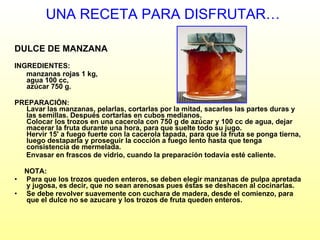 UNA RECETA PARA DISFRUTAR… DULCE DE MANZANA INGREDIENTES: manzanas rojas 1 kg,  agua 100 cc,  azúcar 750 g.  PREPARACIÓN: Lavar las manzanas, pelarlas, cortarlas por la mitad, sacarles las partes duras y las semillas. Después cortarlas en cubos medianos. Colocar los trozos en una cacerola con 750 g de azúcar y 100 cc de agua, dejar macerar la fruta durante una hora, para que suelte todo su jugo.  Hervir 15' a fuego fuerte con la cacerola tapada, para que la fruta se ponga tierna, luego destaparla y proseguir la cocción a fuego lento hasta que tenga consistencia de mermelada.  Envasar en frascos de vidrio, cuando la preparación todavía esté caliente.  NOTA:  Para que los trozos queden enteros, se deben elegir manzanas de pulpa apretada y jugosa, es decir, que no sean arenosas pues éstas se deshacen al cocinarlas.  Se debe revolver suavemente con cuchara de madera, desde el comienzo, para que el dulce no se azucare y los trozos de fruta queden enteros.  