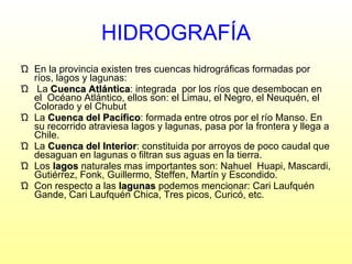 HIDROGRAFÍA En la provincia existen tres cuencas hidrográficas formadas por ríos, lagos y lagunas: La  Cuenca Atlántica : integrada  por los ríos que desembocan en el  Océano Atlántico, ellos son: el Limau, el Negro, el Neuquén, el Colorado y el Chubut  La  Cuenca del Pacífico : formada entre otros por el río Manso. En su recorrido atraviesa lagos y lagunas, pasa por la frontera y llega a Chile. La  Cuenca del Interior : constituida por arroyos de poco caudal que desaguan en lagunas o filtran sus aguas en la tierra.  Los  lagos  naturales mas importantes son: Nahuel  Huapi, Mascardi, Gutiérrez, Fonk, Guillermo, Steffen, Martín y Escondido. Con respecto a las  lagunas  podemos mencionar: Cari Laufquén Gande, Cari Laufquén Chica, Tres picos, Curicó, etc. 