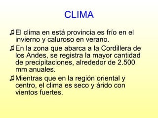 CLIMA El clima en está provincia es frío en el invierno y caluroso en verano. En la zona que abarca a la Cordillera de los Andes, se registra la mayor cantidad de precipitaciones, alrededor de 2.500 mm anuales. Mientras que en la región oriental y centro, el clima es seco y árido con vientos fuertes. 