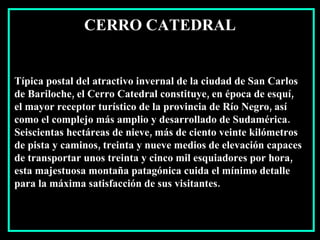 Típica postal del atractivo invernal de la ciudad de San Carlos  de Bariloche, el Cerro Catedral constituye, en época de esquí,  el mayor receptor turístico de la provincia de Río Negro, así  como el complejo más amplio y desarrollado de Sudamérica. Seiscientas hectáreas de nieve, más de ciento veinte kilómetros de pista y caminos, treinta y nueve medios de elevación capaces de transportar unos treinta y cinco mil esquiadores por hora,  esta majestuosa montaña patagónica cuida el mínimo detalle para la máxima satisfacción de sus visitantes.  CERRO CATEDRAL 