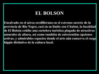 Encalvado en el aérea cordillerana en el extremo sureste de la provincia de Río Negro, casi en su límite con Chubut, la localidad de El Bolsón exhibe una cartelera turística plagada de atractivos naturales de altura, así como también de entretenidas opciones activas, y admirables espacios donde el arte aún conserva el rasgo hippie distintivo de la cultura local. EL BOLSON 