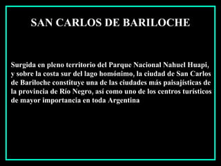 Surgida en pleno territorio del Parque Nacional Nahuel Huapi, y sobre la costa sur del lago homónimo, la ciudad de San Carlos de Bariloche constituye una de las ciudades más paisajísticas de la provincia de Río Negro, así como uno de los centros turísticos de mayor importancia en toda Argentina  SAN CARLOS DE BARILOCHE 