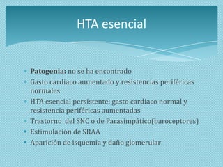 HTA esencial

Patogenia: no se ha encontrado
Gasto cardiaco aumentado y resistencias periféricas
normales
HTA esencial persistente: gasto cardiaco normal y
resistencia periféricas aumentadas
Trastorno del SNC o de Parasimpático(baroceptores)
 Estimulación de SRAA
 Aparición de isquemia y daño glomerular

 