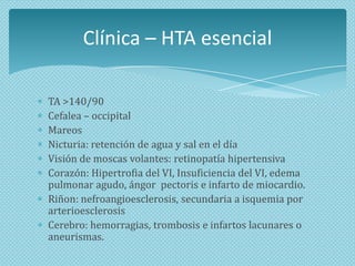 Clínica – HTA esencial
TA >140/90
Cefalea – occipital
Mareos
Nicturia: retención de agua y sal en el día
Visión de moscas volantes: retinopatía hipertensiva
Corazón: Hipertrofia del VI, Insuficiencia del VI, edema
pulmonar agudo, ángor pectoris e infarto de miocardio.
Riñon: nefroangioesclerosis, secundaria a isquemia por
arterioesclerosis
Cerebro: hemorragias, trombosis e infartos lacunares o
aneurismas.

 