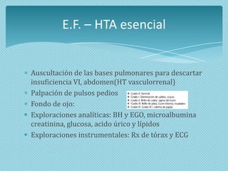 E.F. – HTA esencial

Auscultación de las bases pulmonares para descartar
insuficiencia VI, abdomen(HT vasculorrenal)
Palpación de pulsos pedios
Fondo de ojo:
 Exploraciones analíticas: BH y EGO, microalbumina
creatinina, glucosa, acido úrico y lípidos
 Exploraciones instrumentales: Rx de tórax y ECG

 
