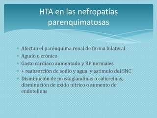 HTA en las nefropatías
parenquimatosas
Afectan el parénquima renal de forma bilateral
Agudo o crónico
Gasto cardiaco aumentado y RP normales
+ reabsorción de sodio y agua y estimulo del SNC
Disminución de prostaglandinas o calicreinas,
disminución de oxido nítrico o aumento de
endotelinas

 