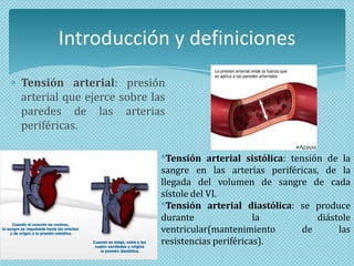 Introducción y definiciones
Tensión arterial: presión
arterial que ejerce sobre las
paredes de las arterias
periféricas.
*Tensión arterial sistólica: tensión de la
sangre en las arterias periféricas, de la
llegada del volumen de sangre de cada
sístole del VI.
*Tensión arterial diastólica: se produce
durante
la
diástole
ventricular(mantenimiento
de
las
resistencias periféricas).

 