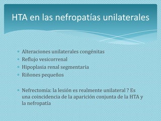HTA en las nefropatías unilaterales

Alteraciones unilaterales congénitas
Reflujo vesicorrenal
Hipoplasia renal segmentaria
Riñones pequeños
Nefrectomía: la lesión es realmente unilateral ? Es
una coincidencia de la aparición conjunta de la HTA y
la nefropatía

 