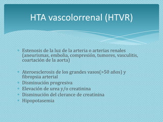 HTA vascolorrenal (HTVR)
Estenosis de la luz de la arteria o arterias renales
(aneurismas, embolia, compresión, tumores, vasculitis,
coartación de la aorta)
Ateroesclerosis de los grandes vasos(>50 años) y
fibropsia arterial
Disminución progresiva
Elevación de urea y/o creatinina
Disminución del clerance de creatinina
Hipopotasemia

 