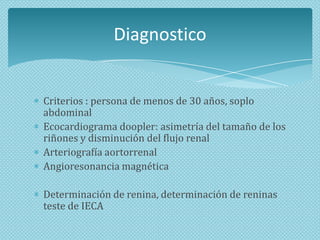 Diagnostico

Criterios : persona de menos de 30 años, soplo
abdominal
Ecocardiograma doopler: asimetría del tamaño de los
riñones y disminución del flujo renal
Arteriografía aortorrenal
Angioresonancia magnética
Determinación de renina, determinación de reninas
teste de IECA

 