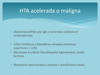 HTA acelerada o maligna

Glomerulonefritis por IgA y esclerosis sistémica o
esclerodermia.
Cifras Sistólicas y Diastólicas elevadas (mínimas
superiores a 120).
Afectación Cerebral: Encefalopatía hipertensiva, visión
borrosa.

Hematuria macroscópica, edemas e insuficiencia renal.

 
