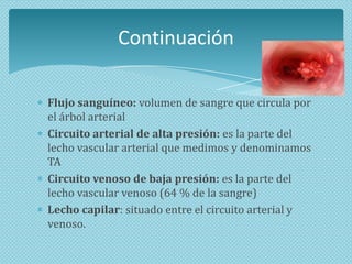 Continuación
Flujo sanguíneo: volumen de sangre que circula por
el árbol arterial
Circuito arterial de alta presión: es la parte del
lecho vascular arterial que medimos y denominamos
TA
Circuito venoso de baja presión: es la parte del
lecho vascular venoso (64 % de la sangre)
Lecho capilar: situado entre el circuito arterial y
venoso.

 