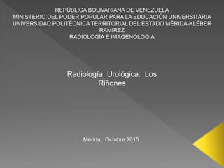 REPÚBLICA BOLIVARIANA DE VENEZUELA
MINISTERIO DEL PODER POPULAR PARA LA EDUCACIÓN UNIVERSITARIA
UNIVERSIDAD POLITÉCNICA TERRITORIAL DEL ESTADO MÉRIDA-KLÉBER
RAMIREZ
RADIOLOGÍA E IMAGENOLOGÍA
Radiología Urológica: Los
Riñones
Mérida, Octubre 2015
 