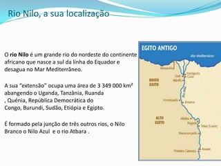 Rio Nilo, a sua localização O rio Nilo é um grande rio do nordeste do continente africano que nasce a sul da linha do Equador e desagua no Mar Mediterrâneo.A sua “extensão” ocupa uma área de 3 349 000 km² abangendo o Uganda, Tanzânia, Ruanda , Quénia, República Democrática do Congo, Burundi, Sudão, Etiópia e Egipto.É formado pela junção de três outros rios, o Nilo Branco o Nilo Azul  e o rio Atbara .