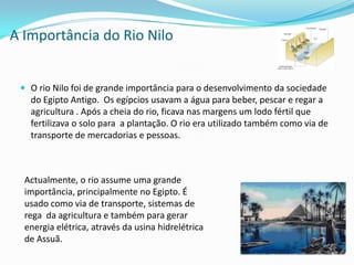A Importância do Rio Nilo O rio Nilo foi de grande importância para o desenvolvimento da sociedade do Egipto Antigo.  Os egípcios usavam a água para beber, pescar e regar a agricultura . Após a cheia do rio, ficava nas margens um lodo fértil que fertilizava o solo para  a plantação. O rio era utilizado também como via de transporte de mercadorias e pessoas. Actualmente, o rio assume uma grande importância, principalmente no Egipto. É usado como via de transporte, sistemas de rega  da agricultura e também para gerar energia elétrica, através da usina hidrelétrica de Assuã.