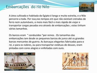 Embarcações  do rio NiloA área cultivada e habitada do Egipto é longa e muito estreita, e o Nilo percorre-a toda. Por isso,nos tempos em que não existiam estradas de ferro nem automóveis, o meio mais fácil e mais rápido de viajar e transportar cargas pesadas era através de embarcações ; estas tinham vários tamanhos.Os barcos eram  “ conduzidos “por remos . Os tamanhos das embarcações iam desde os pequenos barcos de junco até os grandes barcos mercantes de guerra. As barcaças elegantes fabricadas para o rei, e para os nobres, ou para transportar estátuas de deuses, eram pintadas com cores alegres e enfeitadas com ouro. 